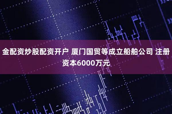 金配资炒股配资开户 厦门国贸等成立船舶公司 注册资本6000万元