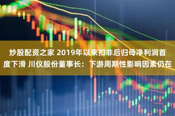 炒股配资之家 2019年以来扣非后归母净利润首度下滑 川仪股份董事长：下游周期性影响因素仍在