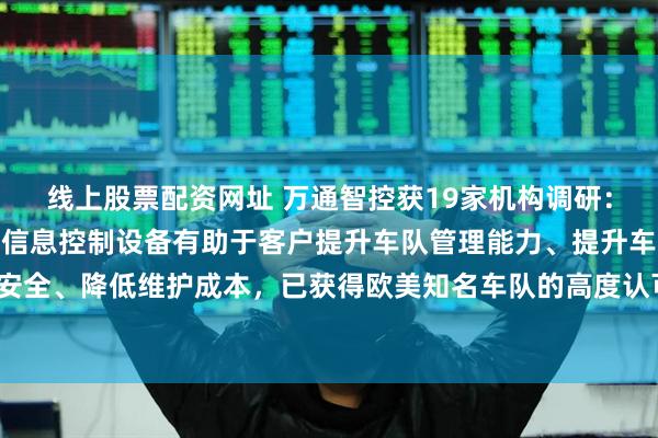 线上股票配资网址 万通智控获19家机构调研：公司NLP传感器及数字信息控制设备有助于客户提升车队管理能力、提升车辆行驶安全、降低维护成本，已获得欧美知名车队的高度认可，并开始批量出货（附调研问答）