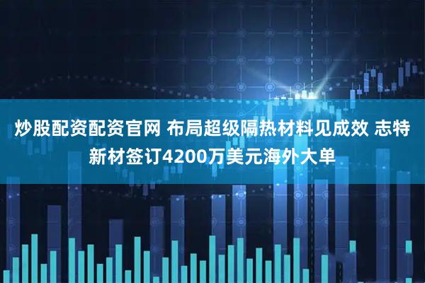 炒股配资配资官网 布局超级隔热材料见成效 志特新材签订4200万美元海外大单
