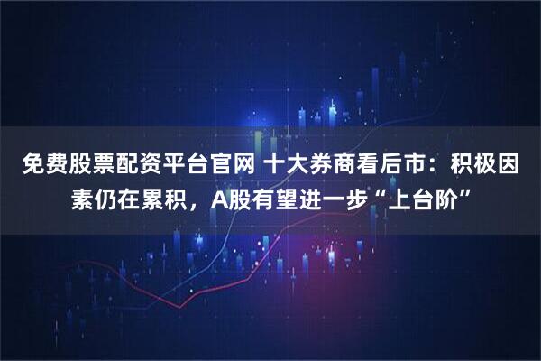 免费股票配资平台官网 十大券商看后市：积极因素仍在累积，A股有望进一步“上台阶”