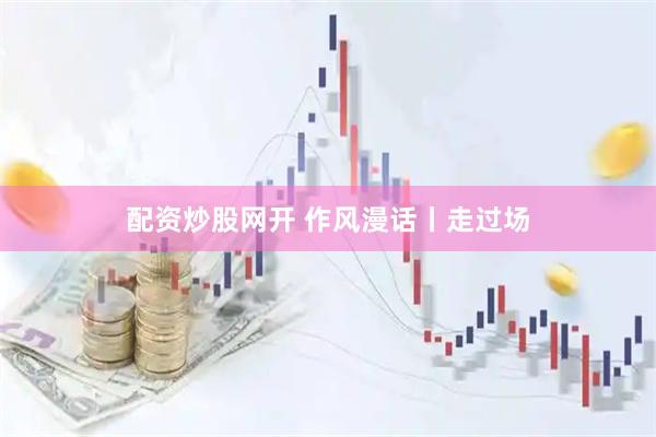 配资炒股网开 作风漫话丨走过场