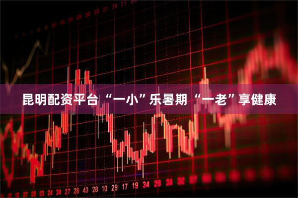 昆明配资平台 “一小”乐暑期 “一老”享健康