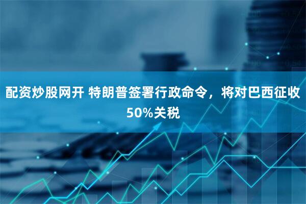 配资炒股网开 特朗普签署行政命令，将对巴西征收50%关税