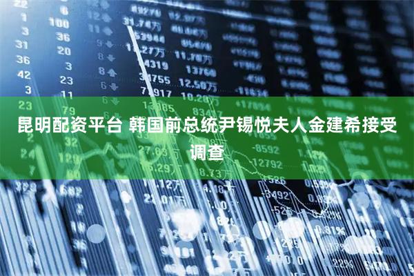 昆明配资平台 韩国前总统尹锡悦夫人金建希接受调查