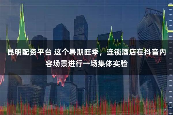 昆明配资平台 这个暑期旺季，连锁酒店在抖音内容场景进行一场集体实验