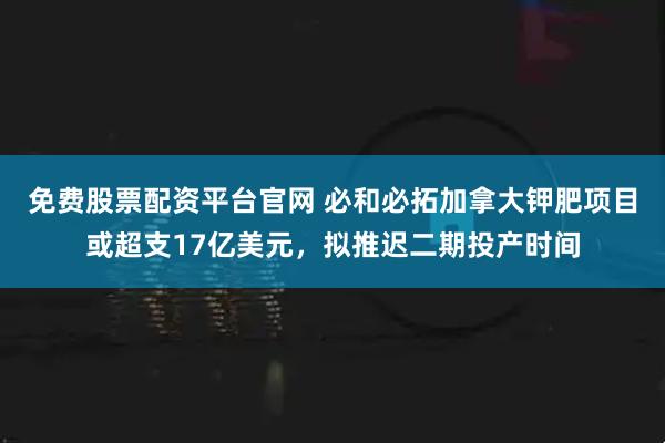 免费股票配资平台官网 必和必拓加拿大钾肥项目或超支17亿美元，拟推迟二期投产时间