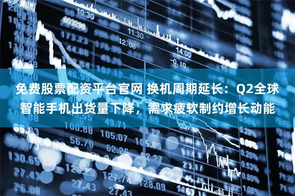 免费股票配资平台官网 换机周期延长：Q2全球智能手机出货量下降，需求疲软制约增长动能