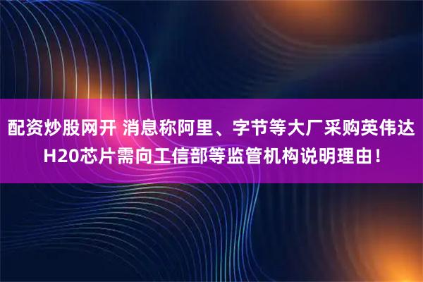 配资炒股网开 消息称阿里、字节等大厂采购英伟达H20芯片需向工信部等监管机构说明理由！