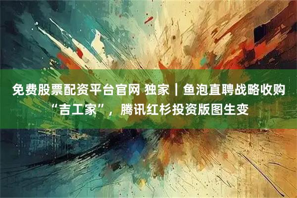 免费股票配资平台官网 独家｜鱼泡直聘战略收购“吉工家”，腾讯红杉投资版图生变