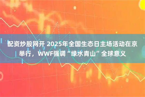 配资炒股网开 2025年全国生态日主场活动在京举行，WWF强调“绿水青山”全球意义