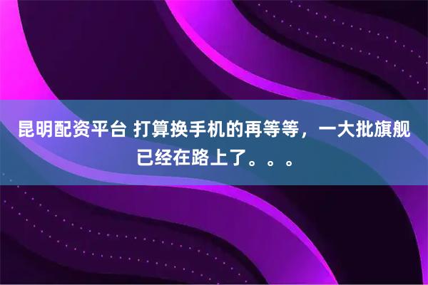 昆明配资平台 打算换手机的再等等，一大批旗舰已经在路上了。。。