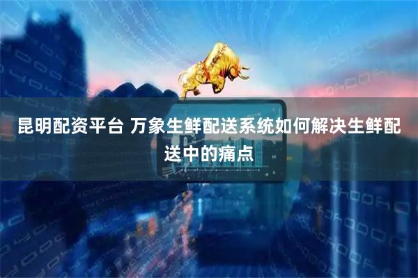 昆明配资平台 万象生鲜配送系统如何解决生鲜配送中的痛点