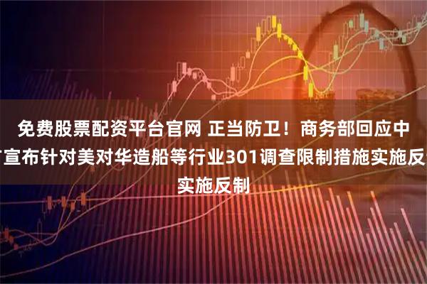 免费股票配资平台官网 正当防卫！商务部回应中方宣布针对美对华造船等行业301调查限制措施实施反制