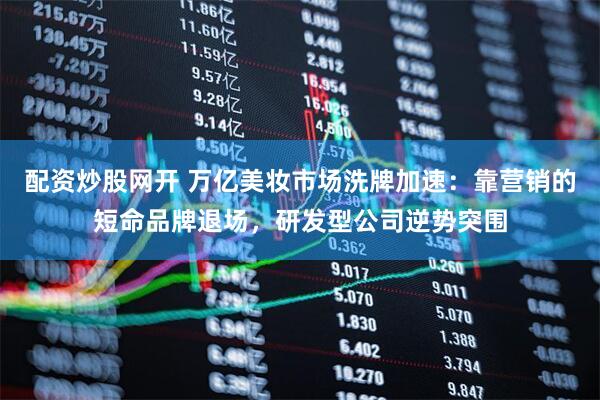 配资炒股网开 万亿美妆市场洗牌加速：靠营销的短命品牌退场，研发型公司逆势突围