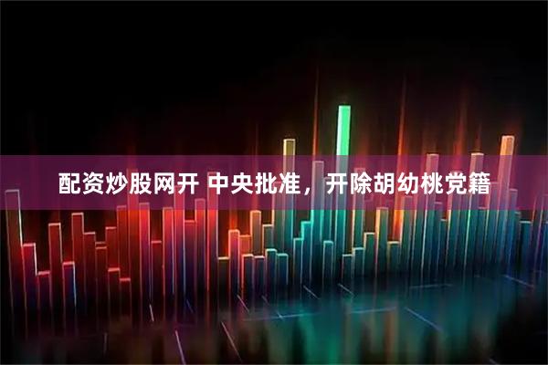 配资炒股网开 中央批准,开除胡幼桃党籍