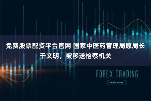 免费股票配资平台官网 国家中医药管理局原局长于文明，被移送检察机关