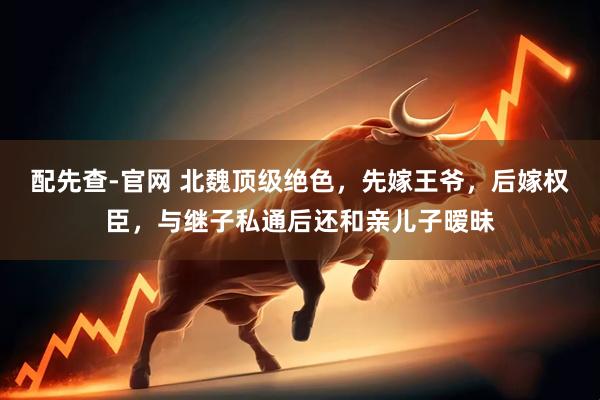 配先查-官网 北魏顶级绝色，先嫁王爷，后嫁权臣，与继子私通后还和亲儿子暧昧