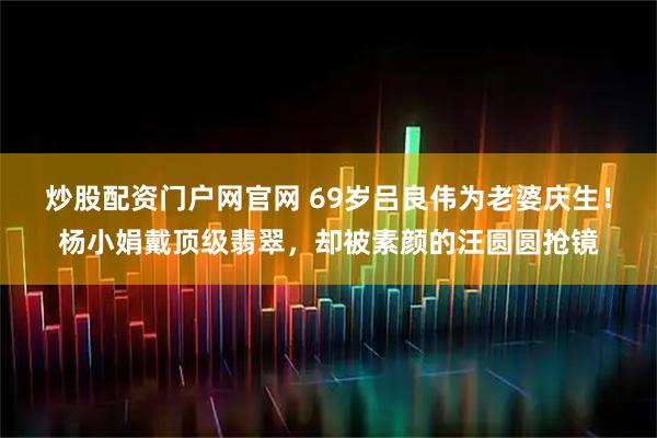 炒股配资门户网官网 69岁吕良伟为老婆庆生！杨小娟戴顶级翡翠，却被素颜的汪圆圆抢镜