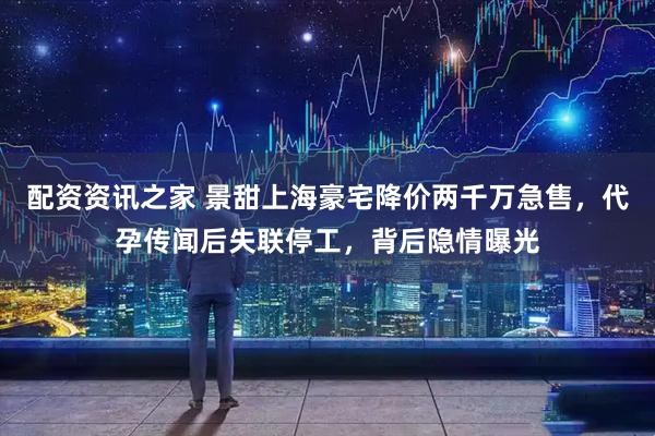 配资资讯之家 景甜上海豪宅降价两千万急售，代孕传闻后失联停工，背后隐情曝光